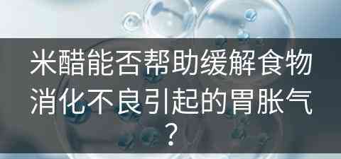 米醋能否帮助缓解食物消化不良引起的胃胀气？